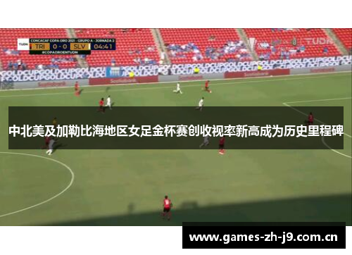 中北美及加勒比海地区女足金杯赛创收视率新高成为历史里程碑 中北美及加勒比海地区女足金杯赛创收视率新高成为历史里程碑